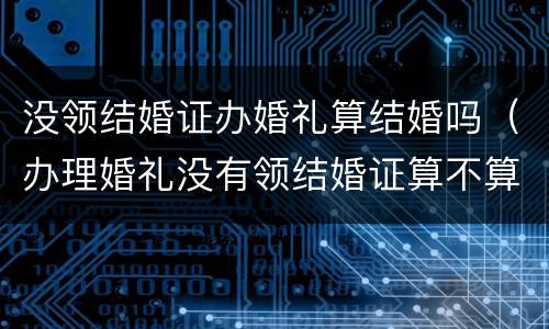 没领结婚证办婚礼算结婚吗（办理婚礼没有领结婚证算不算结婚）