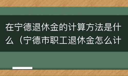 在宁德退休金的计算方法是什么（宁德市职工退休金怎么计算）