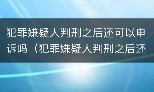 犯罪嫌疑人判刑之后还可以申诉吗（犯罪嫌疑人判刑之后还可以申诉吗怎么办）