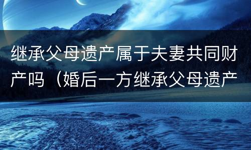 继承父母遗产属于夫妻共同财产吗（婚后一方继承父母遗产属于夫妻共同财产吗）