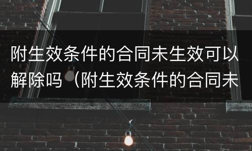 附生效条件的合同未生效可以解除吗（附生效条件的合同未生效可以解除吗为什么）