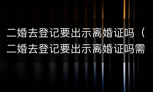 二婚去登记要出示离婚证吗（二婚去登记要出示离婚证吗需要什么）