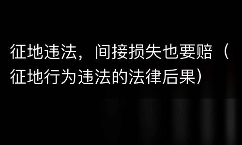 征地违法，间接损失也要赔（征地行为违法的法律后果）