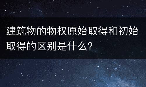 建筑物的物权原始取得和初始取得的区别是什么？