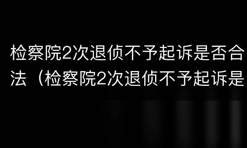 检察院2次退侦不予起诉是否合法（检察院2次退侦不予起诉是否合法了）