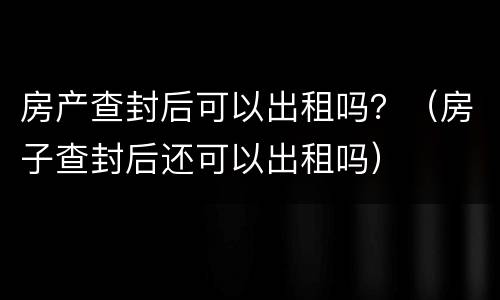 房产查封后可以出租吗？（房子查封后还可以出租吗）