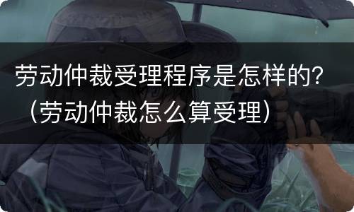 劳动仲裁受理程序是怎样的？（劳动仲裁怎么算受理）