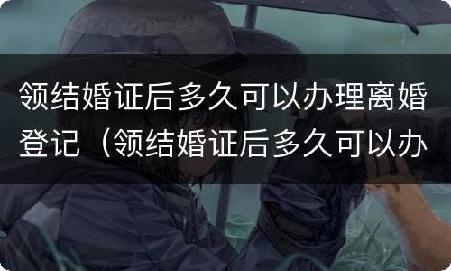 领结婚证后多久可以办理离婚登记（领结婚证后多久可以办理离婚证）