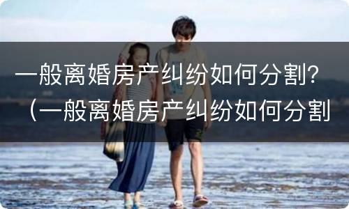 一般离婚房产纠纷如何分割？（一般离婚房产纠纷如何分割的）