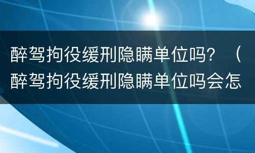 醉驾拘役缓刑隐瞒单位吗？（醉驾拘役缓刑隐瞒单位吗会怎么样）