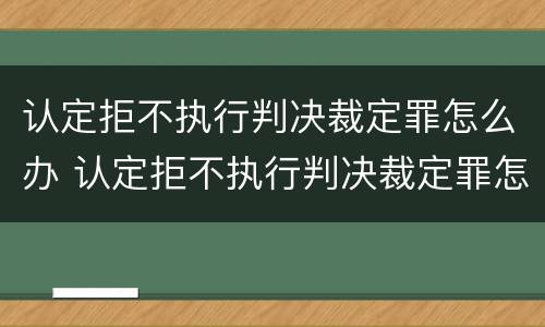 认定拒不执行判决裁定罪怎么办 认定拒不执行判决裁定罪怎么办理