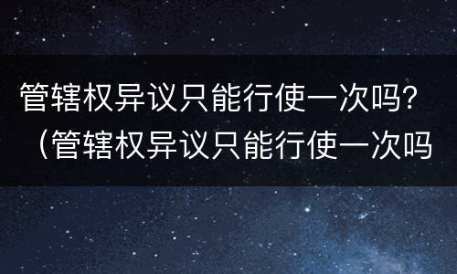 管辖权异议只能行使一次吗？（管辖权异议只能行使一次吗）