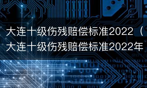 大连十级伤残赔偿标准2022（大连十级伤残赔偿标准2022年）