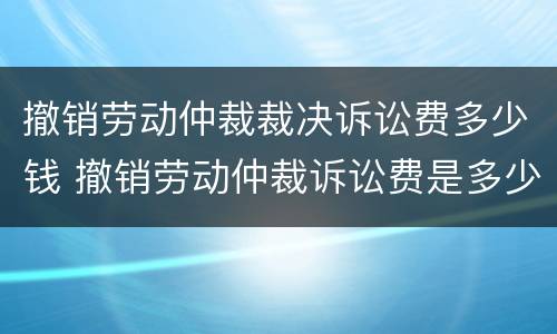 撤销劳动仲裁裁决诉讼费多少钱 撤销劳动仲裁诉讼费是多少