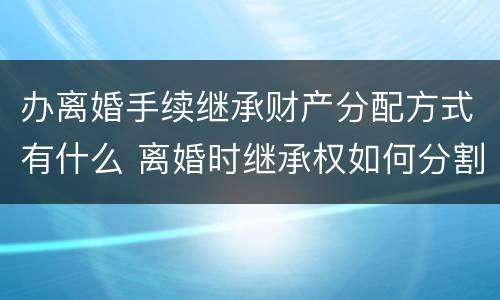 办离婚手续继承财产分配方式有什么 离婚时继承权如何分割