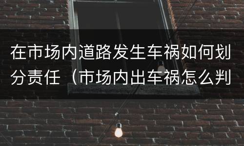 在市场内道路发生车祸如何划分责任（市场内出车祸怎么判）