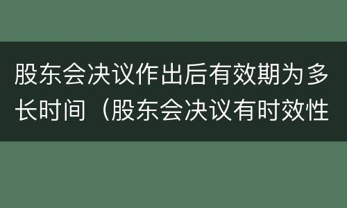 股东会决议作出后有效期为多长时间（股东会决议有时效性吗）