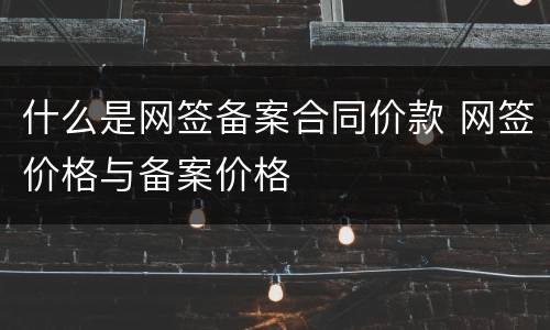 什么是网签备案合同价款 网签价格与备案价格