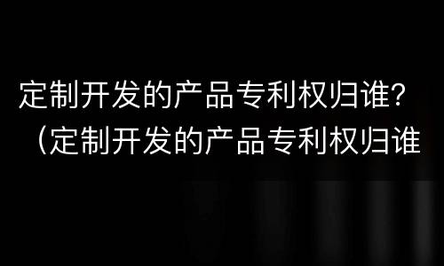 定制开发的产品专利权归谁？（定制开发的产品专利权归谁所有）