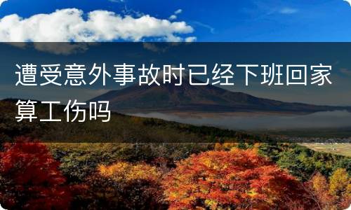 遭受意外事故时已经下班回家算工伤吗