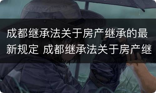 成都继承法关于房产继承的最新规定 成都继承法关于房产继承的最新规定文件