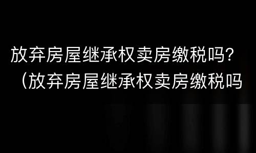 放弃房屋继承权卖房缴税吗？（放弃房屋继承权卖房缴税吗怎么交）