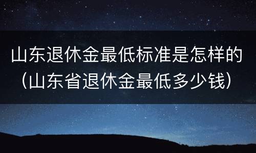 山东退休金最低标准是怎样的（山东省退休金最低多少钱）