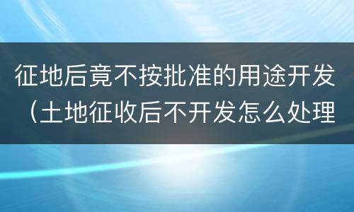 征地后竟不按批准的用途开发（土地征收后不开发怎么处理）