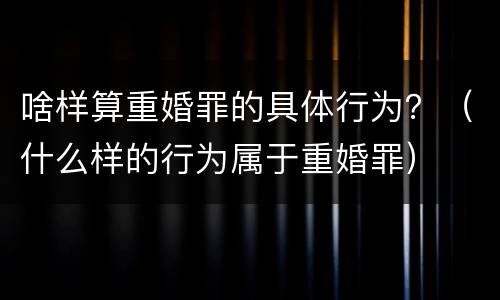 啥样算重婚罪的具体行为？（什么样的行为属于重婚罪）