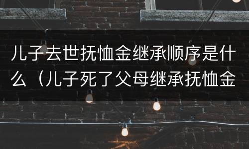 儿子去世抚恤金继承顺序是什么（儿子死了父母继承抚恤金有多少）