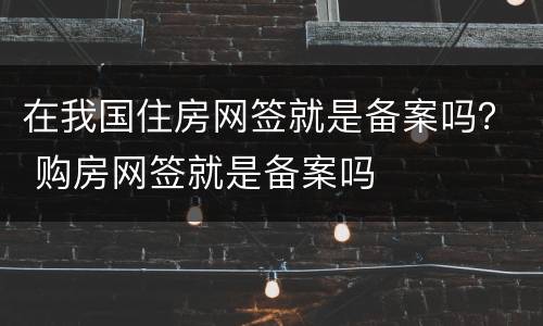 在我国住房网签就是备案吗？ 购房网签就是备案吗