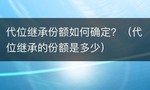 代位继承份额如何确定？（代位继承的份额是多少）