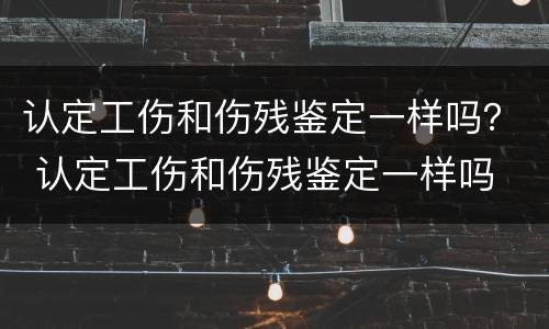 认定工伤和伤残鉴定一样吗？ 认定工伤和伤残鉴定一样吗