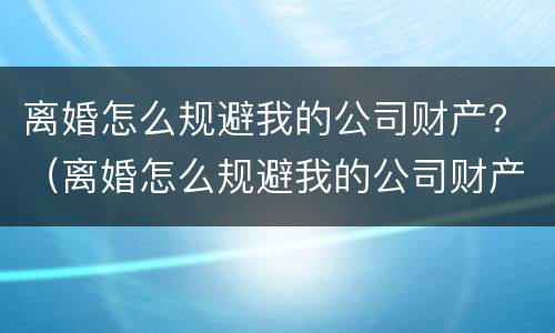 离婚怎么规避我的公司财产？（离婚怎么规避我的公司财产分割）