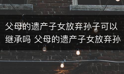 父母的遗产子女放弃孙子可以继承吗 父母的遗产子女放弃孙子可以继承吗