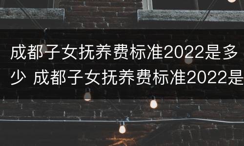 成都子女抚养费标准2022是多少 成都子女抚养费标准2022是多少呢