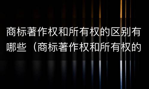 商标著作权和所有权的区别有哪些（商标著作权和所有权的区别有哪些呢）