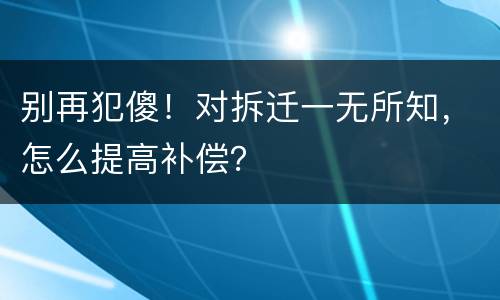 别再犯傻！对拆迁一无所知，怎么提高补偿？