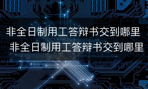 非全日制用工答辩书交到哪里 非全日制用工答辩书交到哪里去