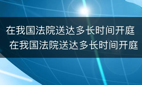 在我国法院送达多长时间开庭 在我国法院送达多长时间开庭审判