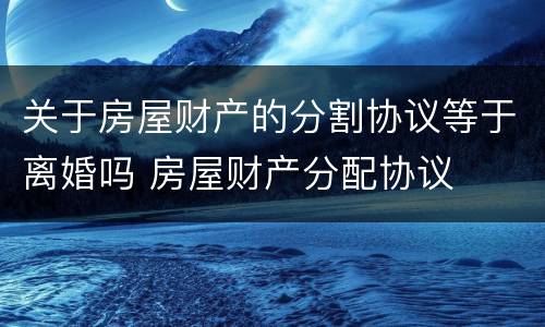 关于房屋财产的分割协议等于离婚吗 房屋财产分配协议