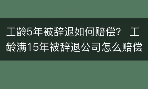 工龄5年被辞退如何赔偿？ 工龄满15年被辞退公司怎么赔偿员工