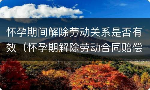 怀孕期间解除劳动关系是否有效（怀孕期解除劳动合同赔偿金标准）