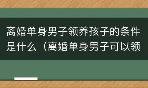 离婚单身男子领养孩子的条件是什么（离婚单身男子可以领养孩子吗）