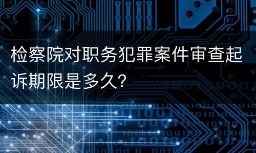 检察院对职务犯罪案件审查起诉期限是多久？