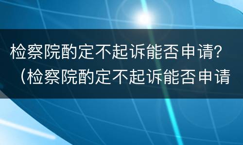 检察院酌定不起诉能否申请？（检察院酌定不起诉能否申请复议）