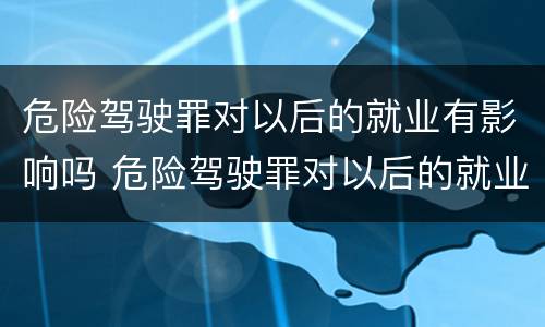 危险驾驶罪对以后的就业有影响吗 危险驾驶罪对以后的就业有影响吗