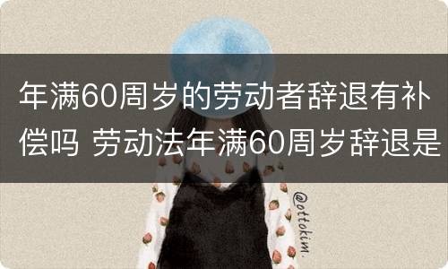 年满60周岁的劳动者辞退有补偿吗 劳动法年满60周岁辞退是否有经济补偿