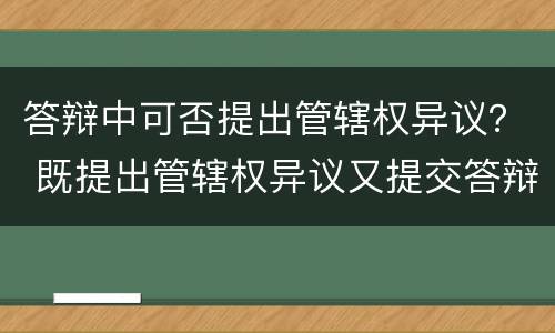 答辩中可否提出管辖权异议？ 既提出管辖权异议又提交答辩