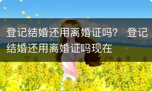 登记结婚还用离婚证吗？ 登记结婚还用离婚证吗现在